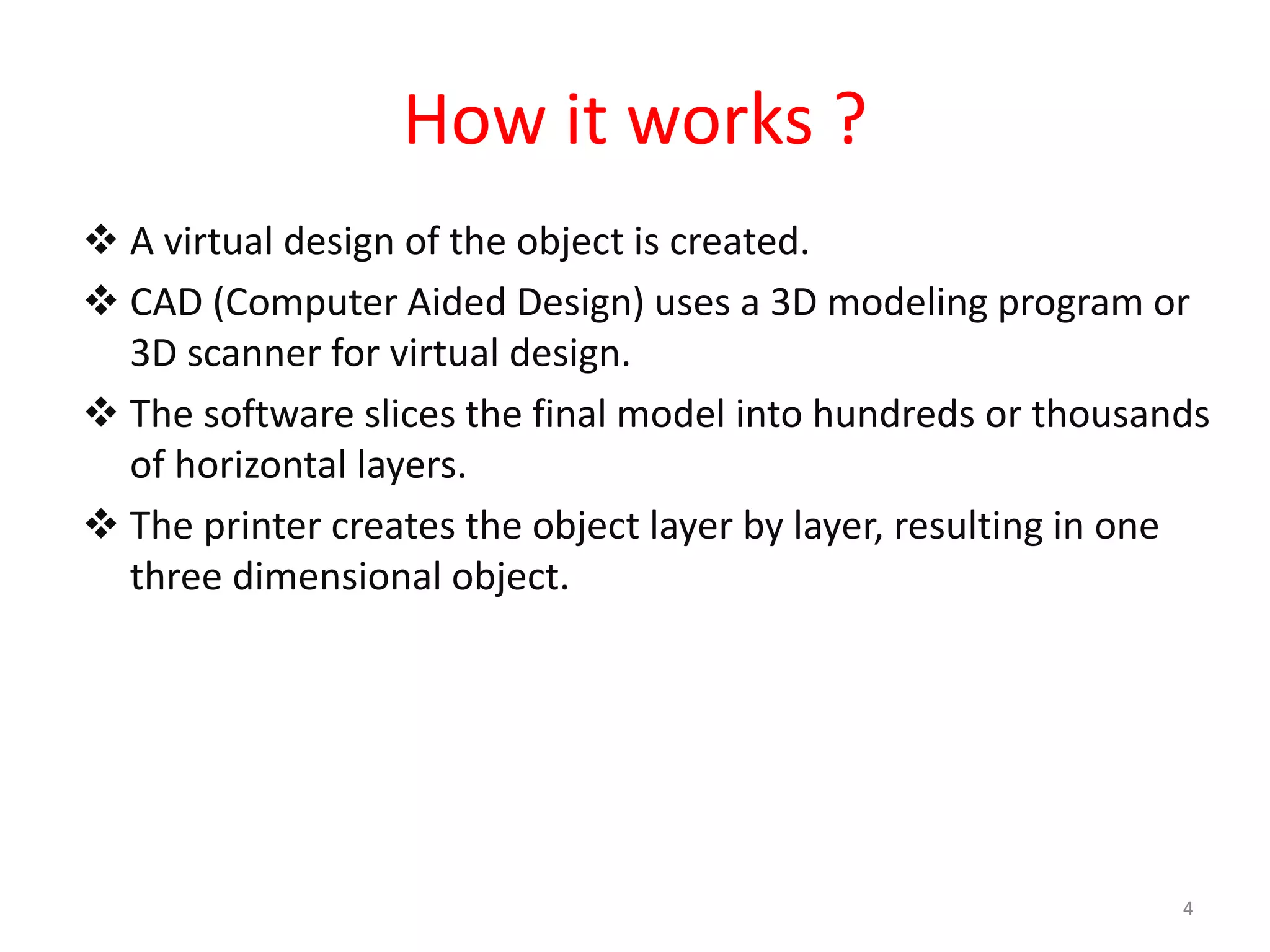 How it works ?
 A virtual design of the object is created.
 CAD (Computer Aided Design) uses a 3D modeling program or
3D scanner for virtual design.
 The software slices the final model into hundreds or thousands
of horizontal layers.
 The printer creates the object layer by layer, resulting in one
three dimensional object.
4
 