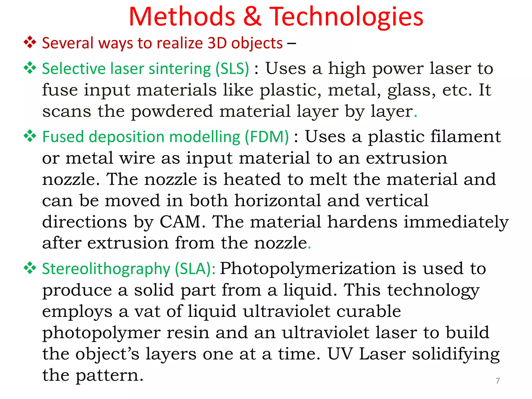 Methods & Technologies
 Several ways to realize 3D objects –
 Selective laser sintering (SLS) : Uses a high power laser to
fuse input materials like plastic, metal, glass, etc. It
scans the powdered material layer by layer.
 Fused deposition modelling (FDM) : Uses a plastic filament
or metal wire as input material to an extrusion
nozzle. The nozzle is heated to melt the material and
can be moved in both horizontal and vertical
directions by CAM. The material hardens immediately
after extrusion from the nozzle.
 Stereolithography (SLA): Photopolymerization is used to
produce a solid part from a liquid. This technology
employs a vat of liquid ultraviolet curable
photopolymer resin and an ultraviolet laser to build
the object’s layers one at a time. UV Laser solidifying
the pattern. 7
 