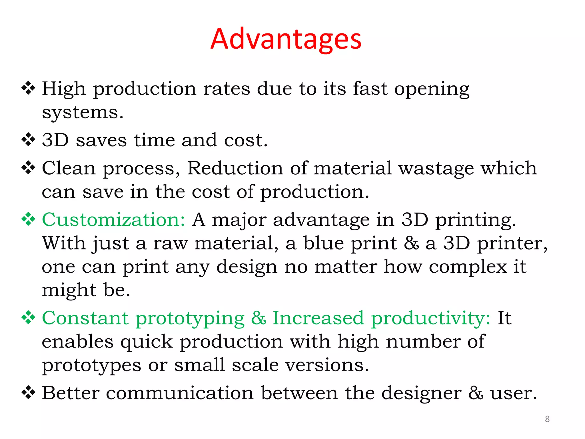 Advantages
 High production rates due to its fast opening
systems.
 3D saves time and cost.
 Clean process, Reduction of material wastage which
can save in the cost of production.
 Customization: A major advantage in 3D printing.
With just a raw material, a blue print & a 3D printer,
one can print any design no matter how complex it
might be.
 Constant prototyping & Increased productivity: It
enables quick production with high number of
prototypes or small scale versions.
 Better communication between the designer & user.
8
 