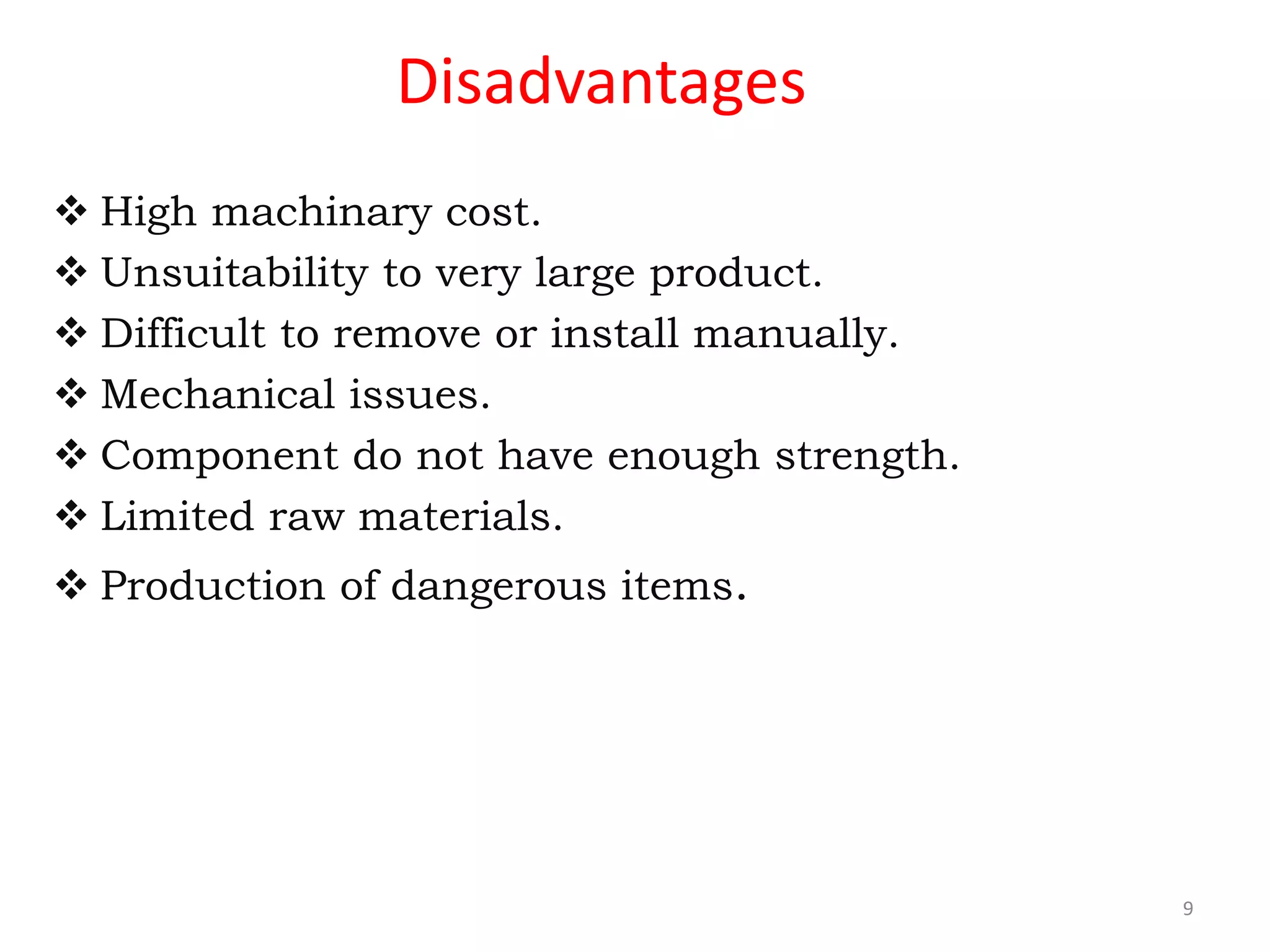 Disadvantages
 High machinary cost.
 Unsuitability to very large product.
 Difficult to remove or install manually.
 Mechanical issues.
 Component do not have enough strength.
 Limited raw materials.
 Production of dangerous items.
9
 