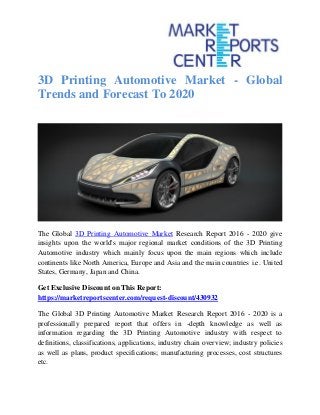3D Printing Automotive Market - Global
Trends and Forecast To 2020
The Global 3D Printing Automotive Market Research Report 2016 - 2020 give
insights upon the world's major regional market conditions of the 3D Printing
Automotive industry which mainly focus upon the main regions which include
continents like North America, Europe and Asia and the main countries i.e. United
States, Germany, Japan and China.
Get Exclusive Discount on This Report:
https://marketreportscenter.com/request-discount/430932
The Global 3D Printing Automotive Market Research Report 2016 - 2020 is a
professionally prepared report that offers in -depth knowledge as well as
information regarding the 3D Printing Automotive industry with respect to
definitions, classifications, applications, industry chain overview; industry policies
as well as plans, product specifications; manufacturing processes, cost structures
etc.
 