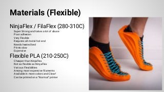 Materials (Flexible)
NinjaFlex / FilaFlex (280-310C)
Super Strong and takes a lot of abuse
Poor adhesion
Very Flexible
Requires all-metal hot end
Needs heated bed
Prints slow
Expensive
Flexible PLA (210-250C)
Cheaper than NinjaFlex
Not as flexible as NinjaFlex
Various Flexibilities
Among most expensive filaments
Available in more colors and Clear!
Can be printed on a “Normal” printer
 