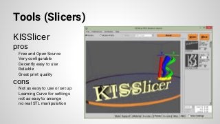 Tools (Slicers)
KISSlicer
pros
Free and Open Source
Very configurable
Decently easy to use
Reliable
Great print quality
cons
Not as easy to use or set up
Learning Curve for settings
not as easy to arrange
no real STL manipulation
 