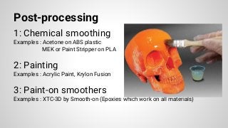 Post-processing
1: Chemical smoothing
Examples : Acetone on ABS plastic
MEK or Paint Stripper on PLA
2: Painting
Examples : Acrylic Paint, Krylon Fusion
3: Paint-on smoothers
Examples : XTC-3D by Smooth-on (Epoxies which work on all materials)
 