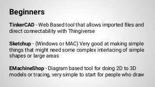 Beginners
TinkerCAD - Web Based tool that allows imported files and
direct connectability with Thingiverse
Sketchup - (Windows or MAC) Very good at making simple
things that might need some complex interlacing of simple
shapes or large areas
EMachineShop - Diagram based tool for doing 2D to 3D
models or tracing, very simple to start for people who draw
 
