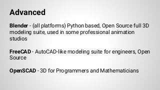 Advanced
Blender - (all platforms) Python based, Open Source full 3D
modeling suite, used in some professional animation
studios
FreeCAD - AutoCAD-like modeling suite for engineers, Open
Source
OpenSCAD - 3D for Programmers and Mathematicians
 