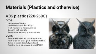 Materials (Plastics and otherwise)
ABS plastic (220-260C)
pros
Inexpensive ($10/kg)
Lots of colors and availability
Heat Tolerant for Texas summers
Decently high strength
Prints faster and easy to post-process
cons
Print quality is OK, but not high precision
Print adhesion is not great, needs heated bed
Tends to warp unless fully enclosed
Requires more expensive printers ($700+)
 
