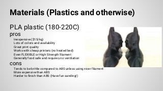 Materials (Plastics and otherwise)
PLA plastic (180-220C)
pros
Inexpensive ($15/kg)
Lots of colors and availability
Great print quality
Works with cheap printers (no heated bed)
Even FLEXIBLE or High Strength filament
Generally food safe and requires no ventilation
cons
Tends to be brittle compared to ABS unless using nicer filament
More expensive than ABS
Harder to finish than ABS (Have fun sanding!)
 