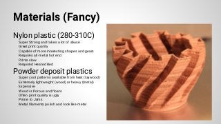 Materials (Fancy)
Nylon plastic (280-310C)
Super Strong and takes a lot of abuse
Great print quality
Capable of more interesting shapes and gears
Requires all-metal hot end
Prints slow
Required Heated Bed
Powder deposit plastics
Super cool patterns available from heat (laywood)
Extremely lightweight (wood) or heavy (metal)
Expensive
Wood is Porous and floats
Often print quality is ugly
Prone to Jams
Metal filaments polish and look like metal
 