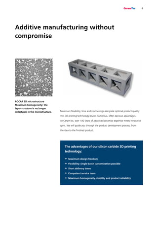 Additive manufacturing without
compromise
Maximum flexibility, time and cost savings alongside optimal product quality:
This 3D printing technology boasts numerous, often decisive advantages.
At CeramTec, over 100 years of advanced ceramics expertise meets innovative
spirit. We will guide you through the product development process, from
the idea to the finished product.
ROCAR 3D microstructure
Maximum homogeneity: the
layer structure is no longer
detectable in the microstructure.
4
The advantages of our silicon carbide 3D printing
technology:
+	Maximum design freedom
+	Flexibility: single-batch customization possible
+	Short delivery times
+	Competent service team
+	Maximum homogeneity, stability and product reliability
 