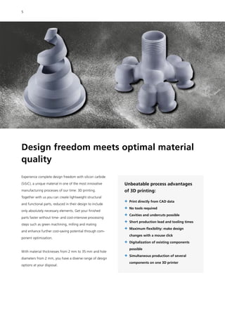 Design freedom meets optimal material
quality
Experience complete design freedom with silicon carbide
(SiSiC), a unique material in one of the most innovative
manufacturing processes of our time: 3D printing.
Together with us you can create lightweight structural
and functional parts, reduced in their design to include
only absolutely necessary elements. Get your finished
parts faster without time- and cost-intensive processing
steps such as green machining, milling and mating
and enhance further cost-saving potential through com-
ponent optimization.
With material thicknesses from 2 mm to 35 mm and hole
diameters from 2 mm, you have a diverse range of design
options at your disposal.
Unbeatable process advantages
of 3D printing:
+	Print directly from CAD data
+	No tools required
+	Cavities and undercuts possible
+	Short production lead and tooling times
+	
Maximum flexibility: make design
changes with a mouse click
+	
Digitalization of existing components
possible
+	
Simultaneous production of several
components on one 3D printer
5
 