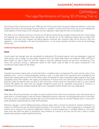 GAMAByte:
The Legal Ramiﬁcations of Going 3D (Printing, That is)
3D printing has been around since the early 1980s, but over the last several years has gained widespread attention as costs have
dropped and access to the technology has grown. While it is possible to surmise what areas of law may be most implicated by
broad adoption of 3D printing, one can only guess how their application might shape the future of manufacturing.
The ability to print materials at home at a nominal cost will almost certainly disrupt countless industries that earn money making
and supplying many small products. These manufacturers will naturally turn to the intellectual property laws to protect their
businesses. At the same time, Congress and federal agencies concerned with consumer safety will be forced to draft new
regulations – most immediately in the area of printing ﬁrearms – to set certain standards and limits on how far the technology
may be used.
Intellectual	
  Property	
  Law	
  &	
  3D	
  Prin5ng
Patent
Current patent and copyright laws will undoubtedly be implicated by 3D printing. Inventors who have developed a novel and
useful process, idea or design may seek patent protection from the United States Patent and Trademark Ofﬁce (USPTO). A
patent holder can restrict others not only from selling or using their patented invention, but also from manufacturing it. This
means that consumers printing a replacement wheel for their bicycle could be liable to the bicycle manufacturer if the
manufacturer holds a patent for the wheels.
Copyright	
  
Copyright law protects original works of authorship ﬁxed in a tangible medium of expression. This means that the author of any
expressive work – such as a writing, photograph, painting or song – can stop others from copying the work. Copyright law has
already been heavily tested by the rise of the Internet, which has allowed for cheap, instantaneous digital copying of many types
copyrighted works. Most notable is the copying and distribution of musical works over peer-to-peer networks and ﬁle sharing
protocols. Unlike the Internet, what one does on their 3D printer at home would not necessarily be tied to a user’s Internet
Protocol (IP) address. This means that any copyright infringement would truly be undertaken anonymously. In contrast to a
conventional home printer, individuals would be able to print copyrighted material directly onto consumable goods.
Trade	
  Secrets
What about 3D printing schematics not subject to patent protection? Even these may be protected under trade secret laws. A
trade secret is a concept, design or idea that obtains independent economic value from not being generally known to the public.
Of course, as soon as a trade secret schematic gets out on the Internet, the chance of a business reeling it back in is low, and its
public distribution would eliminate any trade secret protection.
Moreover, a big gap in current intellectual property protection exists where a business has devised an invention, distributed it in
streams of commerce, but not yet obtained patent protection. If the invention is then reverse engineered by competitors, the
inventor has no recourse. This is because independent invention or reverse engineering is a complete defense to most states’
trade secret laws. With the ability to manufacture many iterations of a device at very low cost, the time it takes to reverse
engineer basic products could be signiﬁcantly shorter.

A  GAMA  Byte  produced  by  Brandon  Wiebe                                                                                                                                    ©  2013.  Gagnier  Margossian  LLP.    All  rights  reserved.  

 