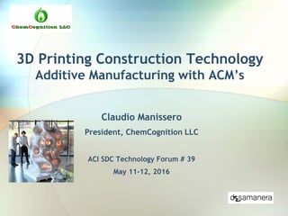 3D Printing Construction Technology
Additive Manufacturing with ACM’s
Claudio Manissero
President, ChemCognition LLC
ACI SDC Technology Forum # 39
May 11-12, 2016
 