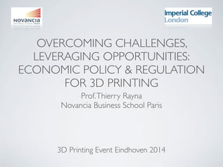 OVERCOMING CHALLENGES,
LEVERAGING OPPORTUNITIES:
ECONOMIC POLICY & REGULATION
FOR 3D PRINTING
Prof.Thierry Rayna
Novancia Business School Paris
3D Printing Event Eindhoven 2014
 