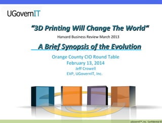 “3D Printing Will Change The World“
Harvard Business Review March 2013

A Brief Synopsis of the Evolution
Orange County CIO Round Table
February 13, 2014
Jeff Crowell
EVP, UGovernIT, Inc.

uGovernIT™, Inc. Confidential ©

 