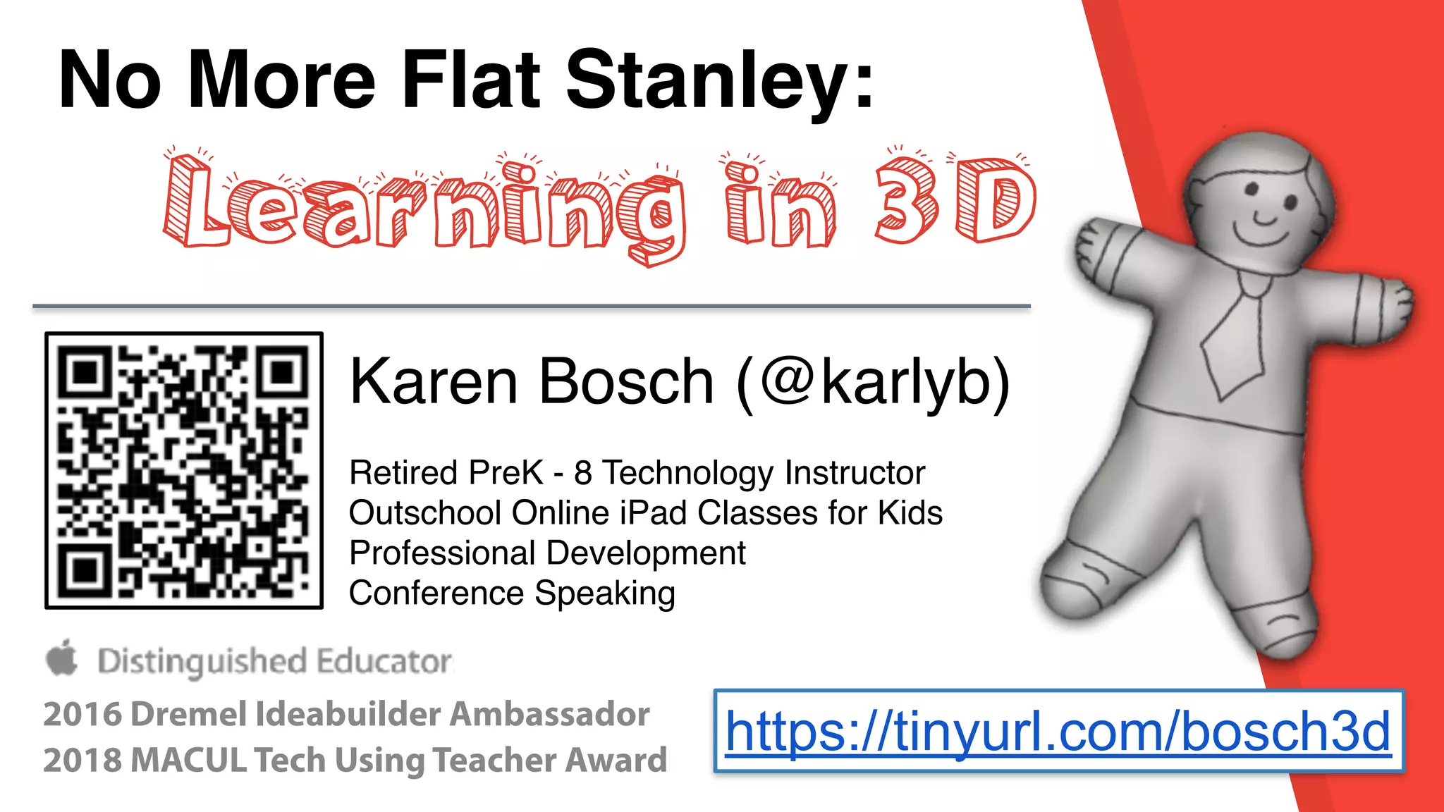 No More Flat Stanley:
Learning in 3D
Karen Bosch (@karlyb)
Retired PreK - 8 Technology Instructor
Outschool Online iPad Classes for Kids
Professional Development
Conference Speaking
2016 Dremel Ideabuilder Ambassador
2018 MACUL Tech Using Teacher Award
https://tinyurl.com/bosch3d
 