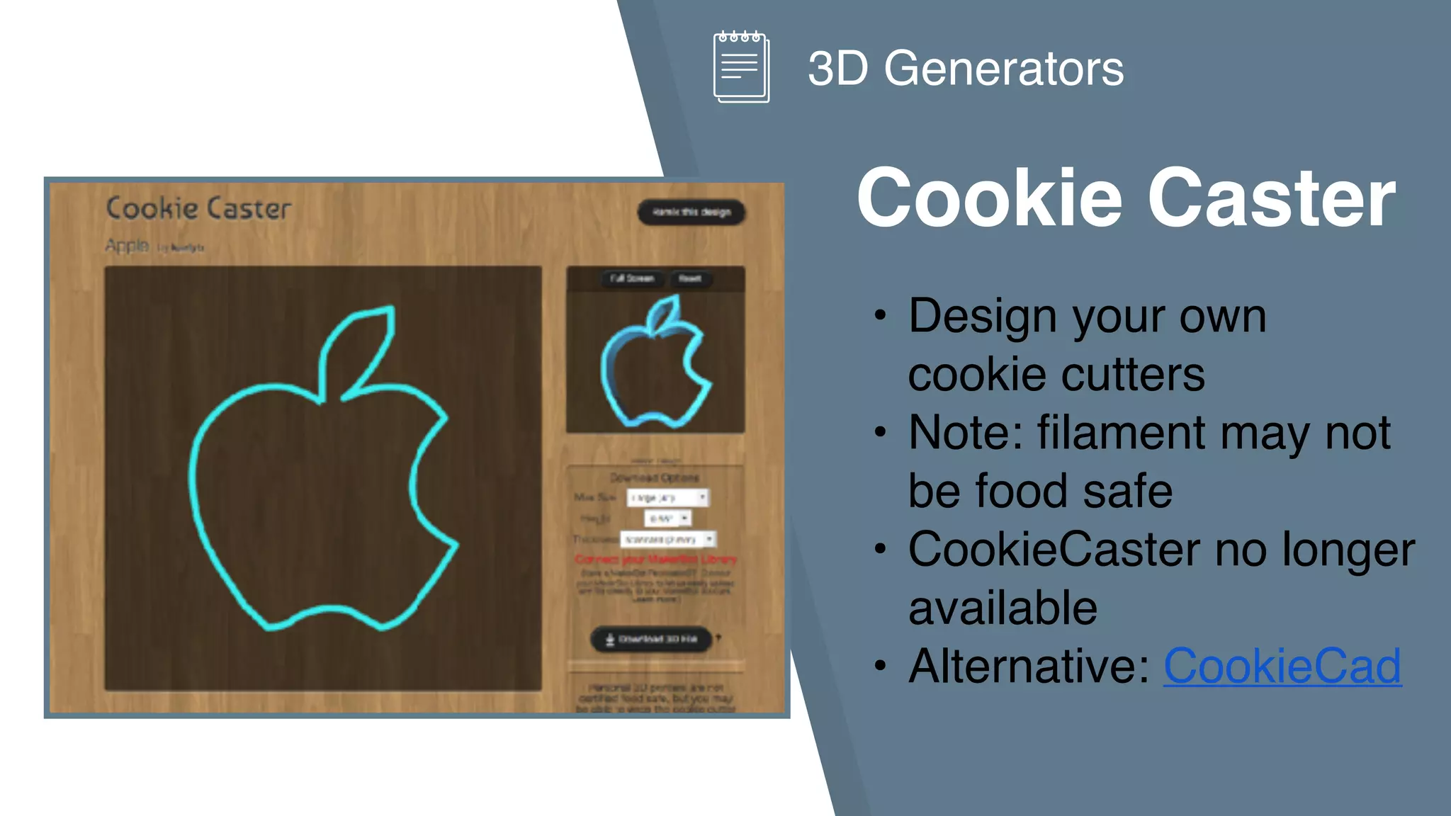 Cookie Caster
• Design your own
cookie cutters
• Note: filament may not
be food safe
• CookieCaster no longer
available
• Alternative: CookieCad
3D Generators
 