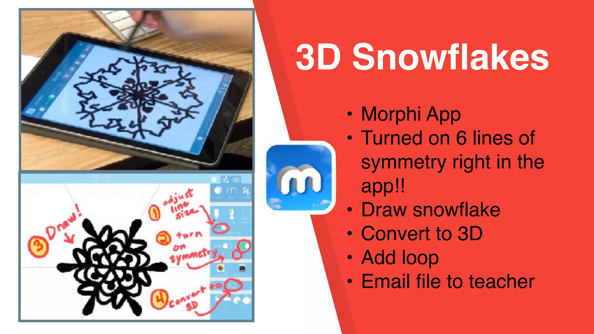 3D Snowflakes
• Morphi App
• Turned on 6 lines of
symmetry right in the
app!!
• Draw snowflake
• Convert to 3D
• Add loop
• Email file to teacher
 