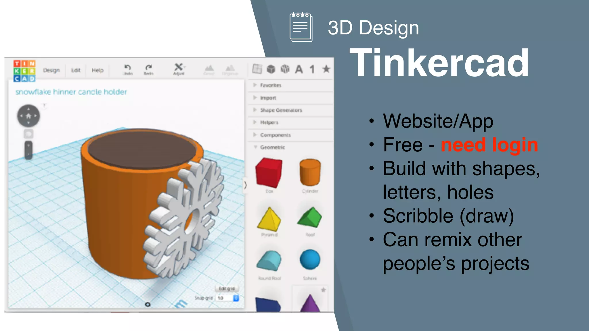 Tinkercad
3D Design
• Website/App
• Free - need login
• Build with shapes,
letters, holes
• Scribble (draw)
• Can remix other
people’s projects
 