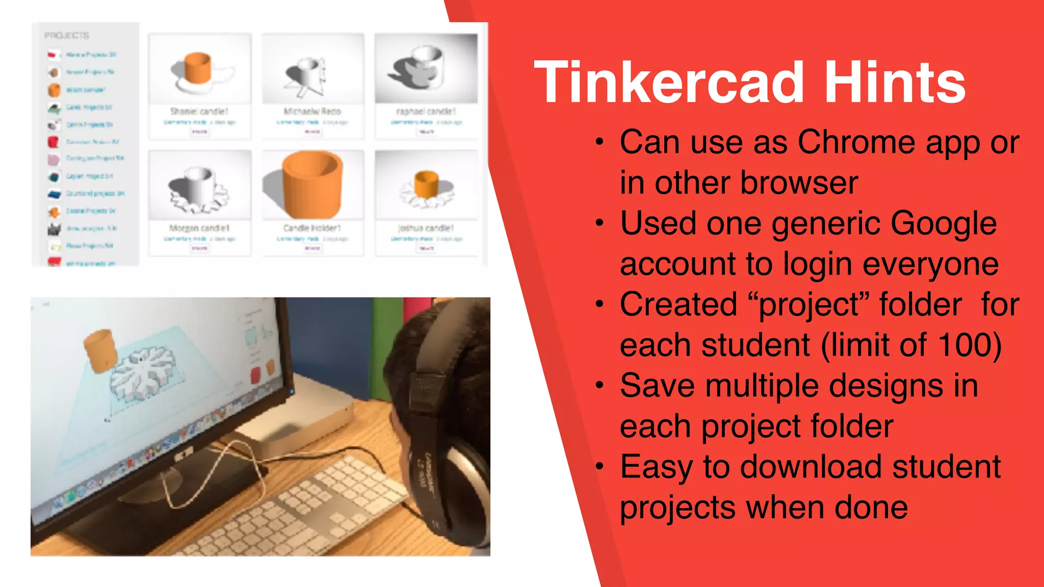 Tinkercad Hints
• Can use as Chrome app or
in other browser
• Used one generic Google
account to login everyone
• Created “project” folder for
each student (limit of 100)
• Save multiple designs in
each project folder
• Easy to download student
projects when done
 