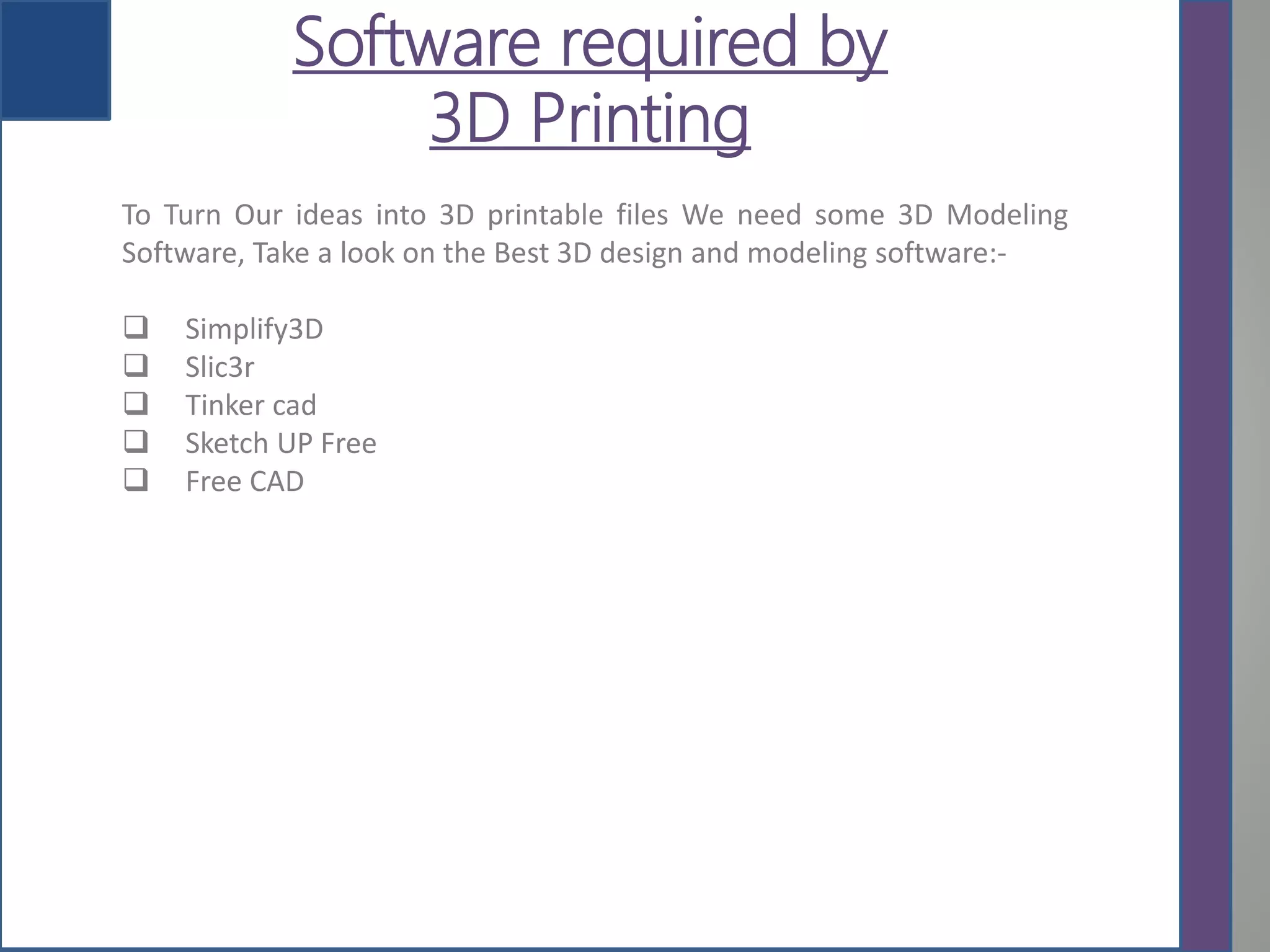 Software required by
3D Printing
To Turn Our ideas into 3D printable files We need some 3D Modeling
Software, Take a look on the Best 3D design and modeling software:-
 Simplify3D
 Slic3r
 Tinker cad
 Sketch UP Free
 Free CAD
 