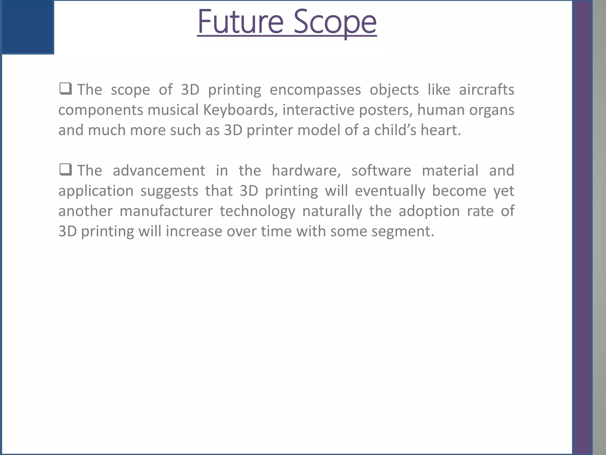 Future Scope
 The scope of 3D printing encompasses objects like aircrafts
components musical Keyboards, interactive posters, human organs
and much more such as 3D printer model of a child’s heart.
 The advancement in the hardware, software material and
application suggests that 3D printing will eventually become yet
another manufacturer technology naturally the adoption rate of
3D printing will increase over time with some segment.
 