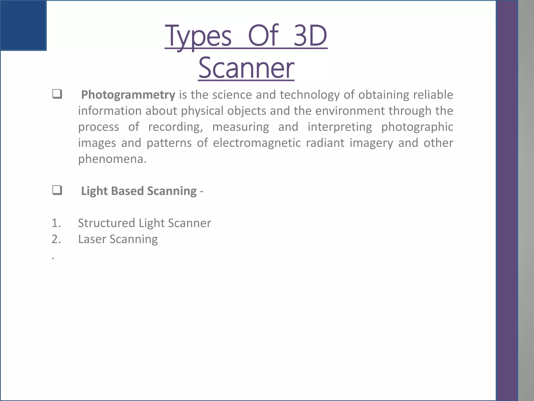 yTypes Of 3D
Scanner
 Photogrammetry is the science and technology of obtaining reliable
information about physical objects and the environment through the
process of recording, measuring and interpreting photographic
images and patterns of electromagnetic radiant imagery and other
phenomena.
 Light Based Scanning -
1. Structured Light Scanner
2. Laser Scanning
.
 
