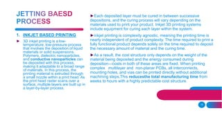 10
►Each deposited layer must be cured in between successive
depositions, and the curing process will vary depending on the
materials used to print your product. Inkjet 3D printing systems
include equipment for curing each layer within the system.
►inkjet printing is complexity agnostic, meaning the printing time is
nearly independent of product complexity. The time required to print a
fully functional product depends solely on the time required to deposit
the necessary amount of material and the curing time.
►As a result, the cost structure only depends on the weight of the
material being deposited and the energy consumed during
deposition—costs in both of these areas are fixed. When printing
complex multilayer and non-planar PCBs, all interconnects,
mounting holes, and vias can be printed directly without additional
machining steps.This reducesthe total manufacturing time from
weeks to hours with a highly predictable cost structure.
1. INKJET BASED PRINTING
► 3D inkjet printing is a low-
temperature, low-pressure process
that involves the deposition of liquid
materials or solid suspensions.
Polymers, dielectric nanoparticles,
and conductive nanoparticles can
be deposited with this process,
making it adaptable to a broad range
of materials. In this process, the
printing material is extruded through
a small nozzle within a print head. As
the print head raster scans over a
surface, multiple layers are built up in
a layer-by-layer process.
 