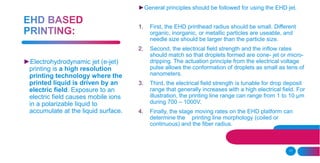11
►General principles should be followed for using the EHD jet.
1. First, the EHD printhead radius should be small. Different
organic, inorganic, or metallic particles are useable, and
needle size should be larger than the particle size.
2. Second, the electrical field strength and the inflow rates
should match so that droplets formed are cone- jet or micro-
dripping. The actuation principle from the electrical voltage
pulse allows the conformation of droplets as small as tens of
nanometers.
3. Third, the electrical field strength is tunable for drop deposit
range that generally increases with a high electrical field. For
illustration, the printing line range can range from 1 to 10 μm
during 700 – 1000V.
4. Finally, the stage moving rates on the EHD platform can
determine the printing line morphology (coiled or
continuous) and the fiber radius.
►Electrohydrodynamic jet (e-jet)
printing is a high resolution
printing technology where the
printed liquid is driven by an
electric field. Exposure to an
electric field causes mobile ions
in a polarizable liquid to
accumulate at the liquid surface.
 