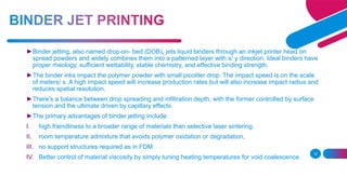 12
►Binder jetting, also named drop-on- bed (DOB), jets liquid binders through an inkjet printer head on
spread powders and widely combines them into a patterned layer with x/ y direction. Ideal binders have
proper rheology, sufficient wettability, stable chemistry, and effective binding strength.
►The binder inks impact the polymer powder with small picoliter drop. The impact speed is on the scale
of meters/ s. A high impact speed will increase production rates but will also increase impact radius and
reduces spatial resolution.
►There's a balance between drop spreading and infiltration depth, with the former controlled by surface
tension and the ultimate driven by capillary effects.
►The primary advantages of binder jetting include:
I. high friendliness to a broader range of materials than selective laser sintering,
II. room temperature admixture that avoids polymer oxidation or degradation,
III. no support structures required as in FDM
IV. Better control of material viscosity by simply tuning heating temperatures for void coalescence.
 