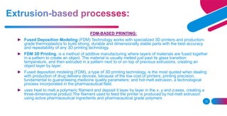 13
FDM-BASED PRINTING:
► Fused Deposition Modeling (FDM) Technology works with specialized 3D printers and production-
grade thermoplastics to build strong, durable and dimensionally stable parts with the best accuracy
and repeatability of any 3D printing technology.
► FDM 3D Printing, is a method of additive manufacturing where layers of materials are fused together
in a pattern to create an object. The material is usually melted just past its glass transition
temperature, and then extruded in a pattern next to or on top of previous extrusions, creating an
object layer by layer.
► Fused deposition modeling (FDM), a type of 3D printing technology, is the most quoted when dealing
with production of drug delivery devices, because of the low cost of printers; printing precision,
fundamental to guaranteeing medicine quality parameters; and hot-melt extrusion, a technological
process incorporated in the pharmaceutical field.
► uses heat to melt a polymeric filament and deposit it layer by layer in the x, y and z-axes, creating a
three-dimensional product.The filament used to feed the printer is produced by hot-melt extrusion
using active pharmaceutical ingredients and pharmaceutical grade polymers
 