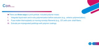 14
►There are three ways to print particle- included polymer mixes:
I. Integrate liquid resin and in-situ polymerization before extrusion (e.g., anterior polymerization);
II. Fuse molten thermoplastic on moving nonstop filaments (e.g., CF) with core- shell fibers;
III. Extrude pre-impregnated paddings with polymer coatings.
 