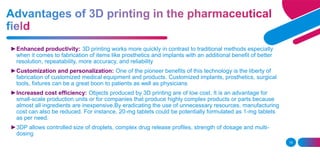 15
►Enhanced productivity: 3D printing works more quickly in contrast to traditional methods especially
when it comes to fabrication of items like prosthetics and implants with an additional benefit of better
resolution, repeatability, more accuracy, and reliability
►Customization and personalization: One of the pioneer benefits of this technology is the liberty of
fabrication of customized medical equipment and products. Customized implants, prosthetics, surgical
tools, fixtures can be a great boon to patients as well as physicians
►Increased cost efficiency: Objects produced by 3D printing are of low cost. It is an advantage for
small-scale production units or for companies that produce highly complex products or parts because
almost all ingredients are inexpensive.By eradicating the use of unnecessary resources, manufacturing
cost can also be reduced. For instance, 20-mg tablets could be potentially formulated as 1-mg tablets
as per need.
►3DP allows controlled size of droplets, complex drug release profiles, strength of dosage and multi-
dosing
 
