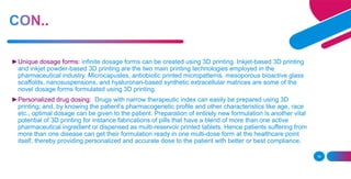16
►Unique dosage forms: infinite dosage forms can be created using 3D printing. Inkjet-based 3D printing
and inkjet powder-based 3D printing are the two main printing technologies employed in the
pharmaceutical industry. Microcapusles, antiobiotic printed micropatterns, mesoporous bioactive glass
scaffolds, nanosuspensions, and hyaluronan-based synthetic extracellular matrices are some of the
novel dosage forms formulated using 3D printing.
►Personalized drug dosing: Drugs with narrow therapeutic index can easily be prepared using 3D
printing; and, by knowing the patient’s pharmacogenetic profile and other characteristics like age, race
etc., optimal dosage can be given to the patient. Preparation of entirely new formulation is another vital
potential of 3D printing for instance fabrications of pills that have a blend of more than one active
pharmaceutical ingredient or dispensed as multi-reservoir printed tablets. Hence patients suffering from
more than one disease can get their formulation ready in one multi-dose form at the healthcare point
itself, thereby providing personalized and accurate dose to the patient with better or best compliance.
 