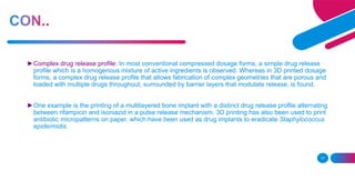 17
►Complex drug release profile: In most conventional compressed dosage forms, a simple drug release
profile which is a homogenous mixture of active ingredients is observed. Whereas in 3D printed dosage
forms, a complex drug release profile that allows fabrication of complex geometries that are porous and
loaded with multiple drugs throughout, surrounded by barrier layers that modulate release, is found.
►One example is the printing of a multilayered bone implant with a distinct drug release profile alternating
between rifampicin and isoniazid in a pulse release mechanism. 3D printing has also been used to print
antibiotic micropatterns on paper, which have been used as drug implants to eradicate Staphylococcus
epidermidis.
 