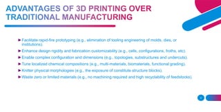 3
►Facilitate rapid-fire prototyping (e.g., elimination of tooling engineering of molds, dies, or
institutions).
►Enhance design rigidity and fabrication customizability (e.g., cells, configurations, froths, etc).
►Enable complex configuration and dimensions (e.g., topologies, substructures and undercuts).
►Tune localized chemical compositions (e.g., multi-materials, biomaterials, functional grading).
►Knitter physical morphologies (e.g., the exposure of constitute structure blocks).
►Waste zero or limited materials (e.g., no machining required and high recyclability of feedstocks).
 