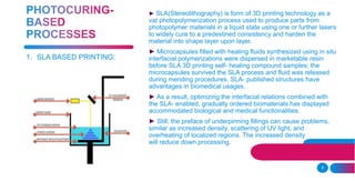 6
► SLA(Stereolithography) is form of 3D printing technology as a
vat photopolymerization process used to produce parts from
photopolymer materials in a liquid state using one or further lasers
to widely cure to a predestined consistency and harden the
material into shape layer upon layer.
► Microcapsules filled with healing fluids synthesized using in situ
interfacial polymerizations were dispersed in marketable resin
before SLA 3D printing self- healing compound samples; the
microcapsules survived the SLA process and fluid was released
during mending procedures. SLA- published structures have
advantages in biomedical usages.
► As a result, optimizing the interfacial relations combined with
the SLA- enabled, gradually ordered biomaterials has displayed
accommodated biological and medical functionalities.
► Still, the preface of underpinning fillings can cause problems,
similar as increased density, scattering of UV light, and
overheating of localized regions. The increased density
will reduce down processing.
1. SLA BASED PRINTING:
 