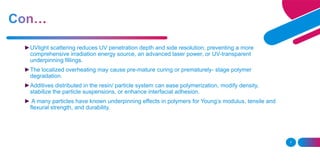 7
►UVlight scattering reduces UV penetration depth and side resolution, preventing a more
comprehensive irradiation energy source, an advanced laser power, or UV-transparent
underpinning fillings.
►The localized overheating may cause pre-mature curing or prematurely- stage polymer
degradation.
►Additives distributed in the resin/ particle system can ease polymerization, modify density,
stabilize the particle suspensions, or enhance interfacial adhesion.
► A many particles have known underpinning effects in polymers for Young’s modulus, tensile and
flexural strength, and durability.
 