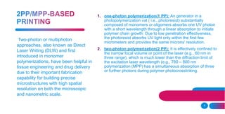 8
1. one-photon polymerization(1 PP): An generator in a
photopolymerization vat ( i.e., photoresist) substantially
composed of monomers or oligomers absorbs one UV photon
with a short wavelength through a linear absorption to initiate
polymer chain growth. Due to low penetration effectiveness,
the photoresist absorbs UV light only within the first few
micrometers and provides the same microns’ resolution.
2. two-photon polymerization(2 PP): It is effectively confined to
the narrow focal volume or point of the laser (e.g., 60 nm in
three range), which is much lower than the diffraction limit of
the excitation laser wavelength (e.g., 780 – 800 nm
polymerization (MPP) has a simultaneous absorption of three
or further photons during polymer photocrosslinking.
Two-photon or multiphoton
approaches, also known as Direct
Laser Writing (DLW) and first
introduced in monomer
polymerizations, have been helpful in
tissue engineering and drug delivery
due to their important fabrication
capability for building precise
microstructures with high spatial
resolution on both the microscopic
and nanometric scale.
 