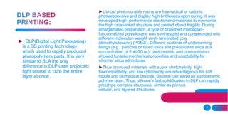 9
►Utmost photo curable resins are free-radical or cationic
photoresponsive and display high brittleness upon curing. It was
developed high- performance elastomeric materials to overcome
the high crosslinked structure and printed object fragility. During
amalgamated preparation, a type of branched mercaptan-
functionalized polysiloxane was synthesized and compounded with
different-molecular- weight vinyl- terminated poly
(dimethylsiloxane) (PDMS). Different contents of underpinning
fillings (e.g., particles of fused silica and precipitated silica at a
concentration of 5 wt-20 wt), photoresists, and photoinitiators
showed tunable mechanical properties and adaptability for
silicone/ silica admixtures.
►Thus improved materials with super stretchability, high
biocompatibility, and low cytotoxicity are advantageous for soft
robots and biomedical devices. Silicone can serve as a preceramic
polymer resin. Thus, silicone’s fast solidification in DLP can rapidly
prototype complex structures, similar as porous,
cellular, and layered structures.
► DLP(Digital Light Processing)
is a 3D printing technology
which used to rapidly produced
photopolymers parts. It is very
similar to SLA the only
diiference is DLP uses projected
light source to cure the entire
layer at once
 
