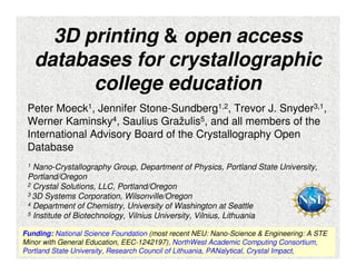 3D printing & open access 
databases for crystallographic 
Peter Moeck1, Jennifer Stone-Sundberg1,2, Trevor J. Snyder3,1, 
Werner Kaminsky4, Saulius Gražulis5, and all members of the 
International Advisory Board of the Crystallography Open 
Database 
1 Nano-Crystallography Group, Department of Physics, Portland State University, 
Portland/Oregon 
2 Crystal Solutions, LLC, Portland/Oregon 
3 3D Systems Corporation, Wilsonville/Oregon 
4 Department of Chemistry, University of Washington at Seattle 
5 Institute of Biotechnology, Vilnius University, Vilnius, Lithuania 
Funding: National Science Foundation (most recent NEU: Nano-Science & Engineering: A STE 
Minor with General Education, EEC-1242197), NorthWest Academic Computing Consortium, 
1 
Portland State University, Research Council of Lithuania, PANalytical, Crystal Impact, 
college education 
 