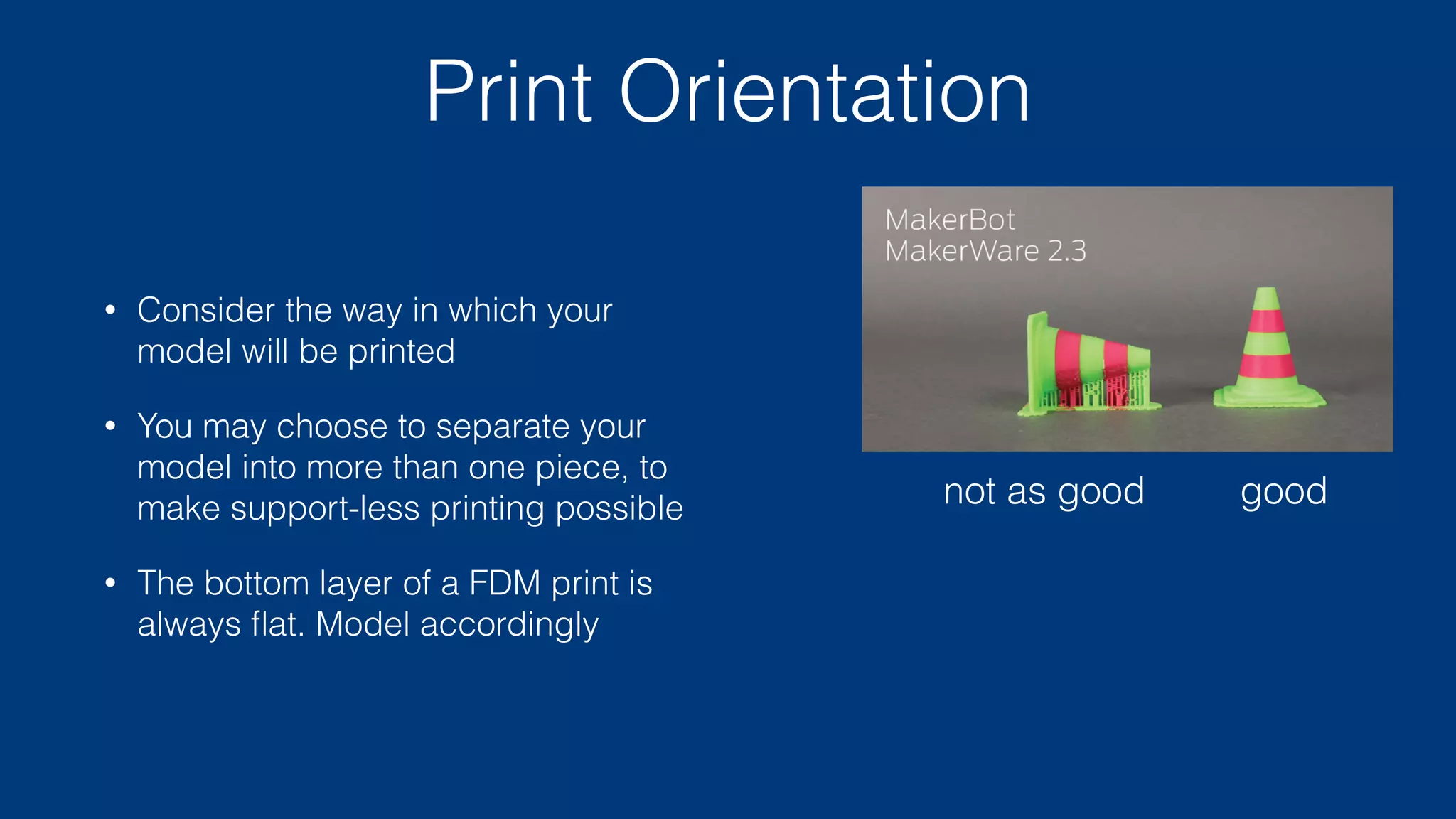 Scale
• Consider the smallest discernible element your printer can generate
• Simplify your model to match characteristics of the printer
• Don’t try to print (or even model) anything smaller than 2 mm
• Use the right tool for the job: metal pins and screws are better at
providing mechanical structure than 3d printed plastic
 