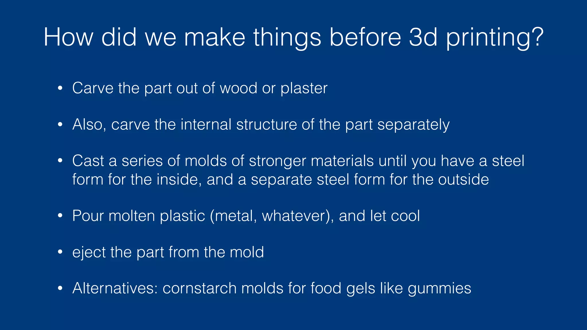 Why do we care about 3d printing?
• NRE (Non-recurring engineering) costs
• eg: $100,000 to set up a production line,
each copy after than costs $0 (and a few
seconds of time)
• (idealized, for a small simple part)
• 3d-printing a copy costs $5 (and a half hour
of time)
• Once you are making more than 20,000
copies, traditional manufacturing is cheaper.
• Traditional manufacturing is also far higher
quality and far faster.
$0.00
$2.50
$5.00
$7.50
$10.00
Units (thousands)
10 20 30 40 50 60 70 80 90 100
cost/unit (traditional)
cost/unit (3d print)
 