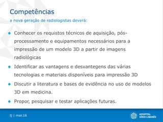 Competências
Conhecer os requistos técnicos de aquisição, pós-
processamento e equipamentos necessários para a
impressão de um modelo 3D a partir de imagens
radiológicas
Identificar as vantagens e desvantegens das várias
tecnologias e materiais disponíveis para impressão 3D
Discutir a literatura e bases de evidência no uso de modelos
3D em medicina.
Propor, pesquisar e testar aplicações futuras.
tj | mar.16
a nova geração de radiologistas deverá:
 