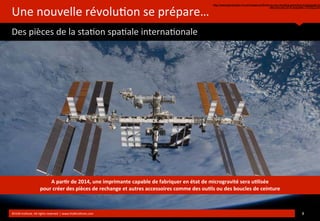 Une	
  nouvelle	
  révolu?on	
  se	
  prépare…
Des	
  pièces	
  de	
  la	
  sta?on	
  spa?ale	
  interna?onale
http://www.generation-nt.com/nasa-confirme-qu-eur-enverra-premiere-imprimante-3d
vers-eur-iss-2014-actualite-1767622.htm
©HUB	
  Ins?tute.	
  All	
  rights	
  reserved	
  	
  |	
  www.HUBins?tute.com 8	
  
A	
  par(r	
  de	
  2014,	
  une	
  imprimante	
  capable	
  de	
  fabriquer	
  en	
  état	
  de	
  microgravité	
  sera	
  u(lisée	
  
pour	
  créer	
  des	
  pièces	
  de	
  rechange	
  et	
  autres	
  accessoires	
  comme	
  des	
  ou(ls	
  ou	
  des	
  boucles	
  de	
  ceinture
 
