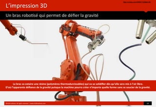 L’impression	
  3D	
  
Un	
  bras	
  robo?sé	
  qui	
  permet	
  de	
  déﬁer	
  la	
  gravité
http://vimeo.com/55657102#at=48
©HUB	
  Ins?tute.	
  All	
  rights	
  reserved	
  	
  |	
  www.HUBins?tute.com 10	
  
Le	
  bras	
  va	
  extaire	
  une	
  résine	
  (polymères	
  thermodurcissables)	
  qui	
  va	
  se	
  solidiﬁer	
  dès	
  qu’elle	
  sera	
  mis	
  à	
  l’air	
  libre.	
  
D’où	
  l’apparente	
  déﬁance	
  de	
  la	
  gravité	
  puisque	
  la	
  machine	
  pourra	
  créer	
  n’importe	
  quelle	
  forme	
  sans	
  se	
  soucier	
  de	
  la	
  gravité.
 