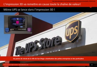 L’impression	
  3D	
  va	
  remeore	
  en	
  cause	
  toute	
  la	
  chaîne	
  de	
  valeur!
Même	
  UPS	
  se	
  lance	
  dans	
  l’impression	
  3D	
  !
	
  
©HUB	
  Ins?tute.	
  All	
  rights	
  reserved	
  	
  |	
  www.HUBins?tute.com 16	
  
Six	
  points	
  de	
  retrait	
  de	
  la	
  ville	
  de	
  San	
  Diego	
  a	
  des(na(on	
  des	
  peites	
  entreprises	
  et	
  des	
  par(culiers
http://www.generation-nt.com/ups-se-lance-dans-impression-3d-actualite-1769442.html
 