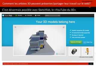 https://sketchfab.com/
©HUB	
  Ins?tute.	
  All	
  rights	
  reserved	
  	
  |	
  www.HUBins?tute.com 20	
  
Comment	
  les	
  ar?stes	
  3D	
  peuvent	
  présenter/partager	
  leur	
  travail	
  sur	
  le	
  web?
C’est	
  désormais	
  possible	
  avec	
  Sketchfab,	
  le	
  «YouTube	
  du	
  3D»
 