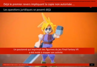 Déjà	
  le	
  premier	
  revers	
  impliquant	
  la	
  copie	
  non	
  autorisée	
  ...
Les	
  ques?ons	
  juridiques	
  se	
  posent	
  déjà
	
  
©HUB	
  Ins?tute.	
  All	
  rights	
  reserved	
  	
  |	
  www.HUBins?tute.com 23	
  
Un	
  passionné	
  qui	
  imprimait	
  des	
  ﬁgurines	
  du	
  jeu	
  Final	
  Fantasy	
  VII	
  
a	
  été	
  invité	
  à	
  stopper	
  son	
  ac?vité.
http://www.generation-nt.com/impression-3d-premier-revers-implicant-copie-non-autorisee-avec-square-enix-actualite-1774832.html
 