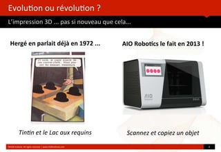 Evolu?on	
  ou	
  révolu?on	
  ?
L’impression	
  3D	
  ...	
  pas	
  si	
  nouveau	
  que	
  cela...
	
  
Hergé	
  en	
  parlait	
  déjà	
  en	
  1972	
  ...
Tin$n	
  et	
  le	
  Lac	
  aux	
  requins
©HUB	
  Ins?tute.	
  All	
  rights	
  reserved	
  	
  |	
  www.HUBins?tute.com 6	
  
AIO	
  Robo(cs	
  le	
  fait	
  en	
  2013	
  !
Scannez	
  et	
  copiez	
  un	
  objet	
  
 
